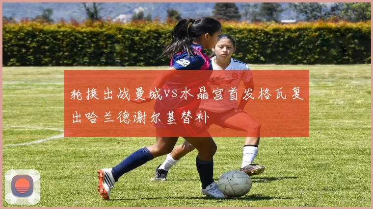 轮换出战曼城vs水晶宫首发格瓦复出哈兰德谢尔基替补