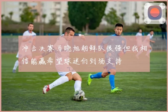 冲击决赛马晓旭朝鲜队很强但我相信能赢希望球迷们到场支持