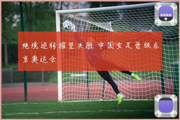 绝境逆转摧坚决胜 中国女足晋级东京奥运会