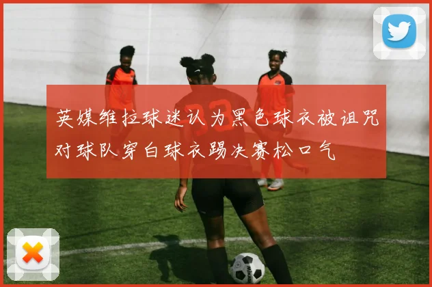 英媒维拉球迷认为黑色球衣被诅咒对球队穿白球衣踢决赛松口气