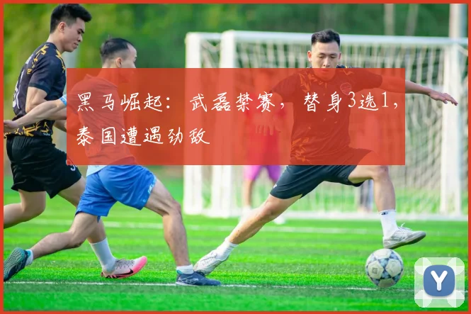 黑马崛起：武磊禁赛，替身3选1，泰国遭遇劲敌