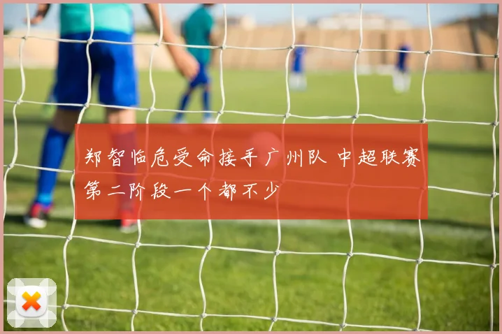 郑智临危受命接手广州队 中超联赛第二阶段一个都不少