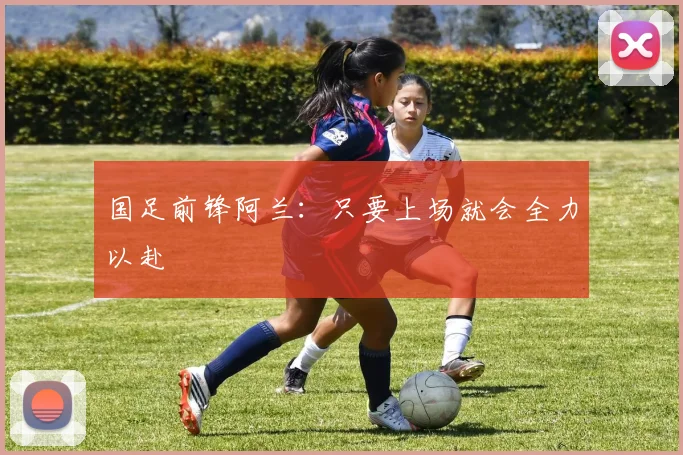 国足前锋阿兰：只要上场就会全力以赴