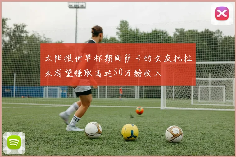 太阳报世界杯期间萨卡的女友托拉米有望赚取高达50万镑收入
