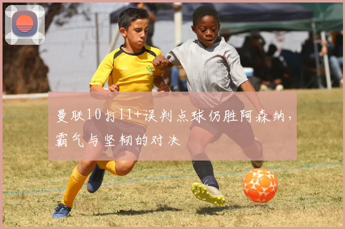 曼联10打11+误判点球仍胜阿森纳，霸气与坚韧的对决