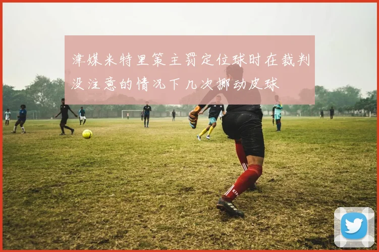 津媒米特里策主罚定位球时在裁判没注意的情况下几次挪动皮球