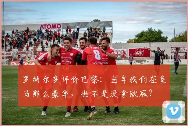 罗纳尔多评价巴黎：当年我们在皇马那么豪华，也不是没拿欧冠？