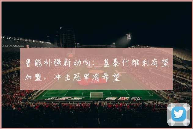鲁能补强新动向：基泰什维利有望加盟，冲击冠军有希望