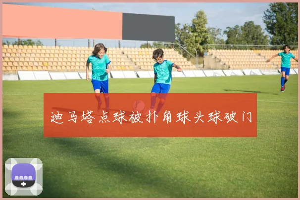 迪马塔点球被扑角球头球破门