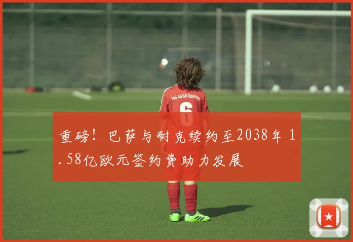 重磅！巴萨与耐克续约至2038年 1.58亿欧元签约费助力发展