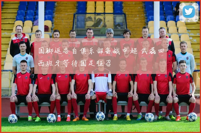 国脚返各自俱乐部备战中超 武磊回西班牙等待国足征召