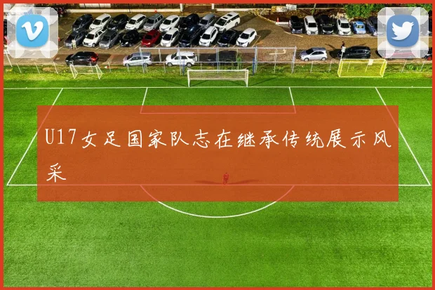U17女足国家队志在继承传统展示风采
